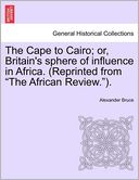 The Cape To Cairo; Or, Britain's Sphere Of Influence In Africa. (Reprinted From The African Review.).