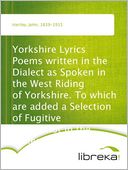 Yorkshire Lyrics Poems written in the Dialect as Spoken in the West Riding of Yorkshire. To which are added a Selection of Fugitive Verses not in the Dialect