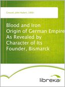 Blood and Iron Origin of German Empire As Revealed by Character of Its Founder, Bismarck