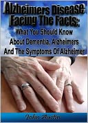 Alzheimer's Disease Facing The Facts: What You Should Know About Dementia, Alzheimer's And The Symptoms Of Alzheimer