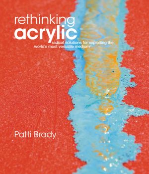 Rethinking Acrylic: Radical Solutions For Exploiting The World's Most Versatile Medium