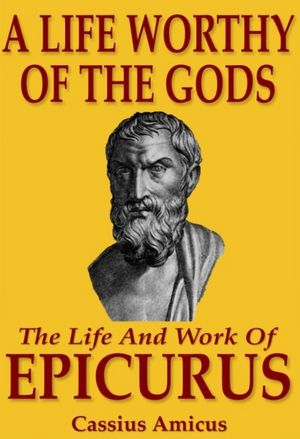 A Life Worthy of the Gods - The Life And Work of Epicurus