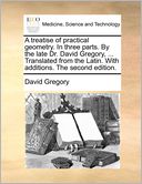 A Treatise Of Practical Geometry. In Three Parts. By The Late Dr. David Gregory, ... Translated From The Latin. With Additions. The Second Edition.