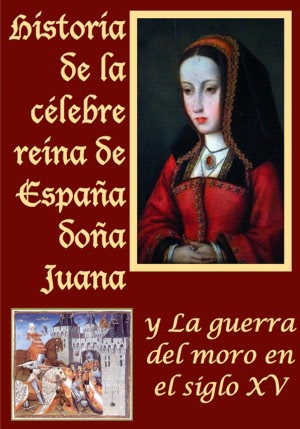 Historia de la celebre reina de Espa&ntilde;a do&ntilde;a Juana llamada vulgarmente la loca y La guerra del moro