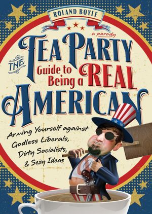Tea Party Guide to Being a Real American: Arming Yourself against Godless Liberals, Dirty Socialists, and Sexy Ideas