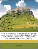 Family Worship: A Course Of Morning And Evening Prayers For Every Day In The Month. To Which Is Prefixed A Discourse On Family Prayer