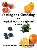 Fasting and Cleansing for Physical, Mental and Spiritual Health: A Collection of 12 Books and Essays (Including The Master Cleanse Lemonade Diet)