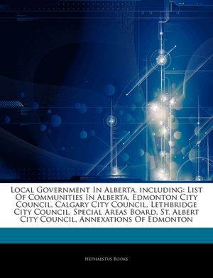 Local Government In Alberta, including: List Of Communities In Alberta, Edmonton City Council, Calgary City Council, Lethbridge City Council, Special ... Albert City Council, Annexations Of Edmonton Hephaestus Books