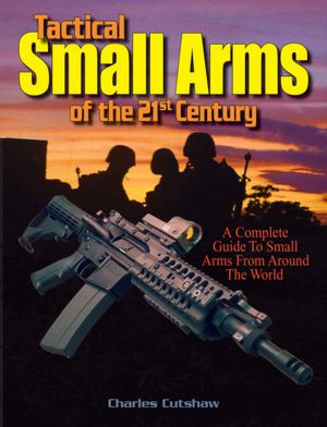 Tactical Small Arms of the 21st Century: A Complete Guide to Small Arms From Around the World