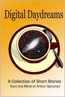 Digital Daydreams : - a Collection of Short Stories from the Mind of Arthur Sanchez