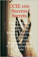CCIE 100 Success Secrets : Cisco Certified Internetwork Expert; The Missing Training, Exam Study, Certification Preparation and CCIE Application Guide