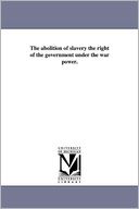 The Abolition Of Slavery The Right Of The Government Under The War Power.