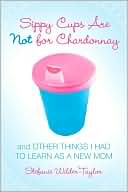 Sippy Cups Are Not for Chardonnay: And Other Things I Had to Learn as a New Mom
