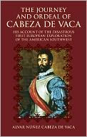 The Journey and Ordeal of Cabeza de Vaca: His Account of the Disastrous First European Exploration of the American Southwest