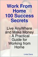 Work from Home 100 Success Secrets : Live Anywhere and Make Money - A Practical Guide for Working from Home