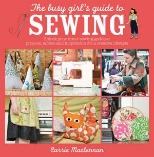 The Busy Girl's Guide to Sewing: Unlock your inner sewing goddess - projects, advice and inspiration for a creative lifestyle
