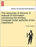 The Resources Of Arizona. A Manual Of Information Concerning The Territory. Compiled Under Authority Of The Legislature