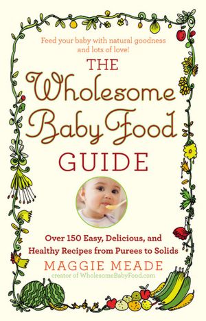 The Wholesome Baby Food Guide: Over 150 Easy, Delicious, and Healthy Recipes from Purees to Solids