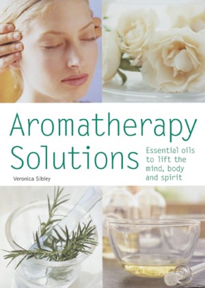 Aromatherapy Solutions: Essential Oils to Lift the Mind, Body and Spirit