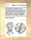 A Collection Of Sermons On Several Subjects And Occasions, Particularly On The Festivals And Fasts Of The Church Of England. By The Rev. Sir Adam Gordon, ...