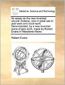 An essay on the new invented circular motions, now in great use in jack-work and clock-work. Demonstrated, by a new invented piece of jack-work, made by Robert Evans in Marybone-Mews