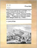 The country gentleman's architect, in a great variety of new designs; for cottages, farm-houses, country-houses, villas, lodges ... and ornamental wooden gates; ... Engraved on thirty-two plates, from designs drawn by J. Miller, ...
