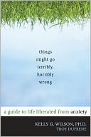 Things Might Go Terribly, Horribly Wrong: A Guide to Life Liberated from Anxiety