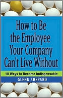 How to Be the Employee Your Company Can't Live Without: 18 Ways to Become Indispensable