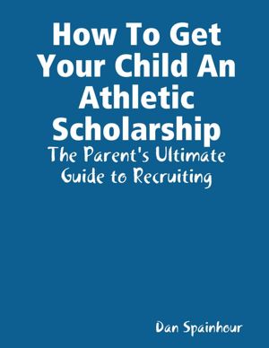 How to Get Your Child an Athletic Scholarship: The Parent's Ultimate Guide to Recruiting