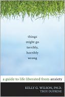 Things Might Go Terribly, Horribly Wrong: A Guide to Life Liberated from Anxiety