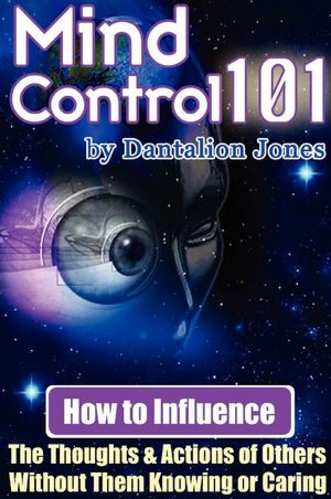 Mind Control 101 - How to Influence the Thoughts and Actions of Others Without Them Knowing or Caring