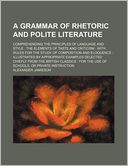 A Grammar Of Rhetoric And Polite Literature; Comprehending The Principles Of Language And Style The Elements Of Taste And Criticism With Rules For The Study Of Composition And Eloquence Illustrated By Appropriate Examples Selected Chiefly From The Briti