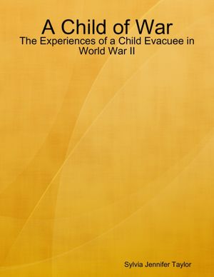 A Child of War: The Experiences of a Child Evacuee in World War II by Sylvia Jennifer Taylor 
