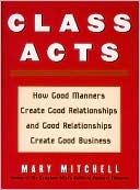 Class Acts: How Good Manners Create Good Relationships and Good Relationships Create Good Business