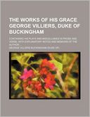 The Works of His Grace George Villiers, Duke of Buckingham; Containing His Plays and Miscellanies in Prose and Verse, with Explanatory Notes and Memoi