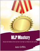 NLP Mastery - Discover the Wonders of NLP and How It Can Help You Achieve the Life You Want