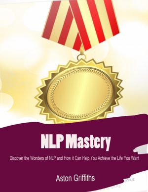 NLP Mastery - Discover the Wonders of NLP and How It Can Help You Achieve the Life You Want