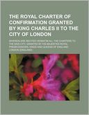The Royal Charter of Confirmation Granted by King Charles II to the City of London; Wherein Are Recited Verbatim All the Charters to the Said City, Gr
