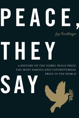 Peace, They Say: A History of the Nobel Peace Prize, the Most Famous and Controversial Prize in the World