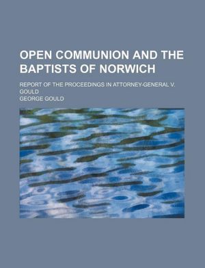 Open Communion And The Baptists Of Norwich: Report Of The Proceedings In Attorney-general V. Gould... George Gould
