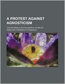 A Protest Against Agnosticism; The Rationale Or Philosophy Of Belief