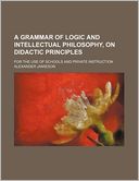 A Grammar of Logic and Intellectual Philosophy, on Didactic Principles; For the Use of Schools and Private Instruction