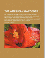 The American Gardener; Or, A Treatise On The Situation, Soil, Fencing And Laying-Out Of Gardens On The Making And Managing Of Hot-Beds And Green-Houses And On The Propagation And Cultivation Of The Several Sorts Of Vegetables, Herbs, Fruits And Flowers