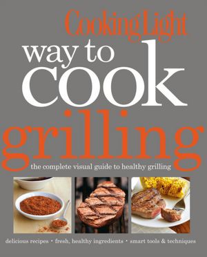 Cooking Light Way to Cook Grilling: The Complete Visual Guide to Healthy Grilling