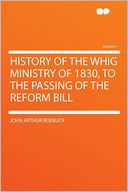 History of the Whig Ministry of 1830, to the Passing of the Reform Bill Volume 1