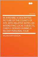 In Ayrshire; a Descriptive Picture of the County of Ayr, With Relative Notes on Interesting Local Subjects, Chiefly Derived During a Recent Personal Tour Volume 100