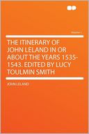 The Itinerary of John Leland in or About the Years 1535-1543. Edited by Lucy Toulmin Smith Volume 1
