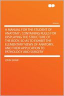 A Manual for the Student of Anatomy ; Containing Rules for Displaying the Structure of the Body, So as to Exhibit the Elementary Views of Anatomy, and Their Application to Pathology and Surgery