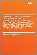 God Revealed in the Process of Creation and by the Manifestation of Jesus Christ: Including an Examination of the Development Theory Contained in the 