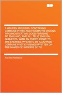 A Golden Mirrour. Conteining Certaine Pithie and Figurative Visions Prognosticating Good Fortune to England, and All True English Subjects, With an Overthrowe to the Enemies. Whereto Be Adjoyned Certaine Pretie Poemes Written on the Names of Sundrie Bot